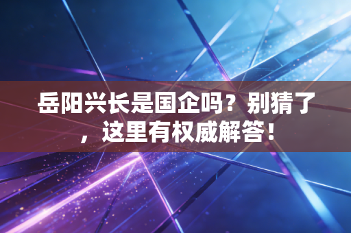 岳阳兴长是国企吗?别猜了,这里有权威解答!