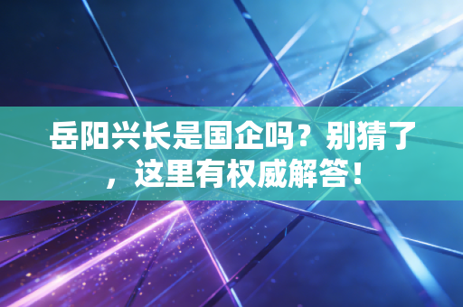 岳阳兴长是国企吗?别猜了,这里有权威解答!