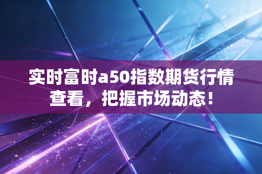 实时富时a50指数期货行情查看,把握市场动态!