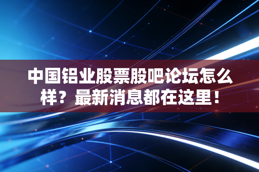 中国铝业股票股吧论坛怎么样?最新消息都在这里!