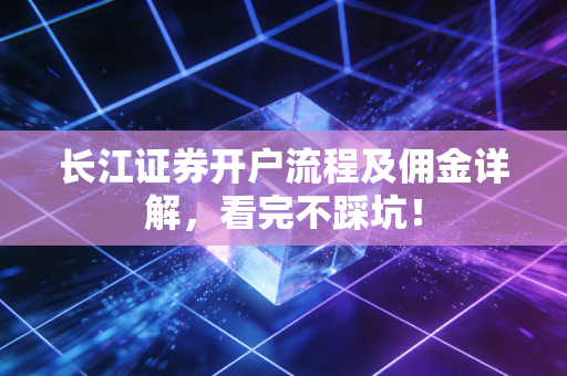 长江证券开户流程及佣金详解,看完不踩坑!