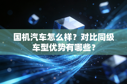 国机汽车怎么样?对比同级车型优势有哪些?