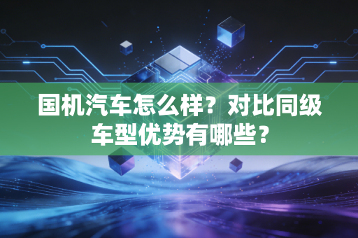 国机汽车怎么样?对比同级车型优势有哪些?