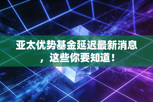 亚太优势基金延迟最新消息,这些你要知道!