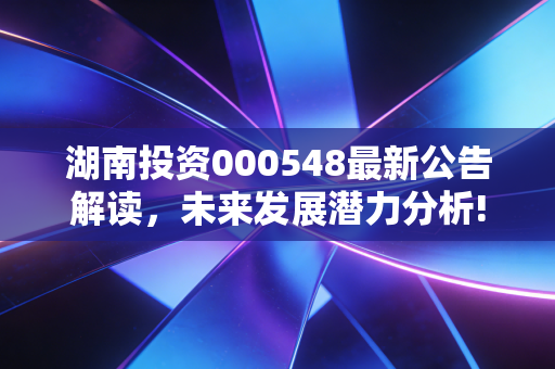 湖南投资000548最新公告解读,未来发展潜力分析!