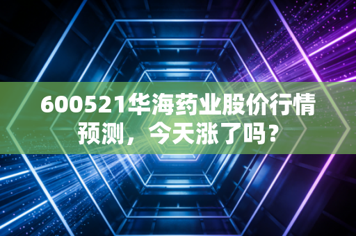 600521华海药业股价行情预测，今天涨了吗？