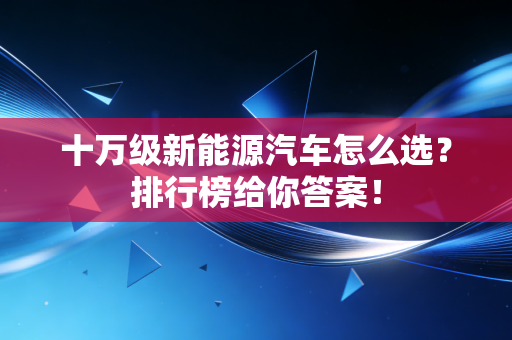 十万级新能源汽车怎么选？排行榜给你答案！