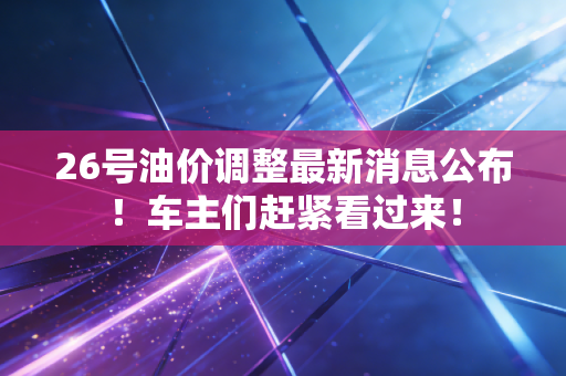 26号油价调整最新消息公布!车主们赶紧看过来!