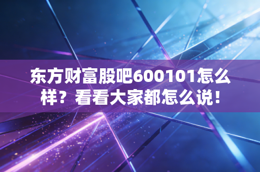 东方财富股吧600101怎么样?看看大家都怎么说!