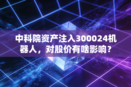 中科院资产注入300024机器人,对股价有啥影响?