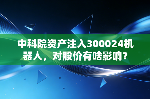 中科院资产注入300024机器人,对股价有啥影响?