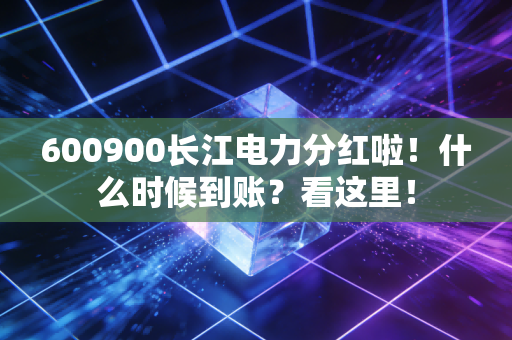 600900长江电力分红啦！什么时候到账？看这里！