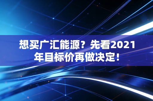 想买广汇能源?先看2021年目标价再做决定!