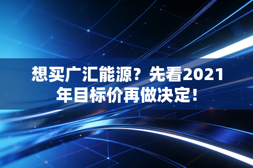 想买广汇能源？先看2021年目标价再做决定！