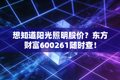 想知道阳光照明股价？东方财富600261随时查！