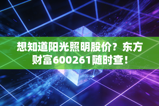 想知道阳光照明股价?东方财富600261随时查!