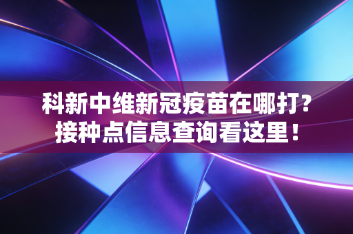 科新中维新冠疫苗在哪打？接种点信息查询看这里！