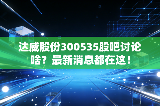达威股份300535股吧讨论啥？最新消息都在这！
