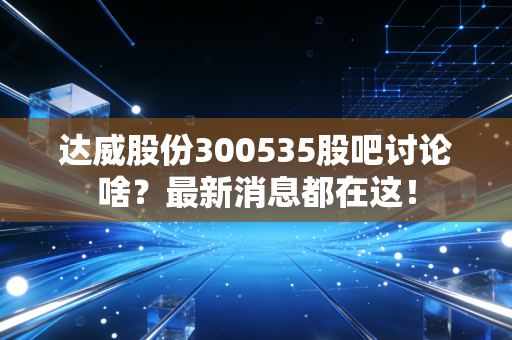 达威股份300535股吧讨论啥？最新消息都在这！