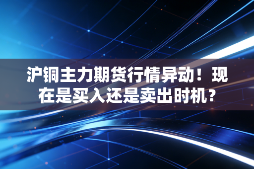 沪铜主力期货行情异动！现在是买入还是卖出时机？