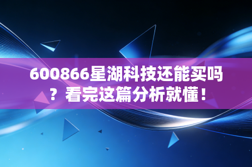 600866星湖科技还能买吗？看完这篇分析就懂！
