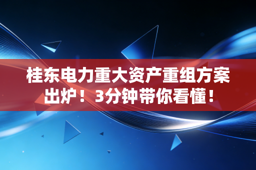 桂东电力重大资产重组方案出炉!3分钟带你看懂!