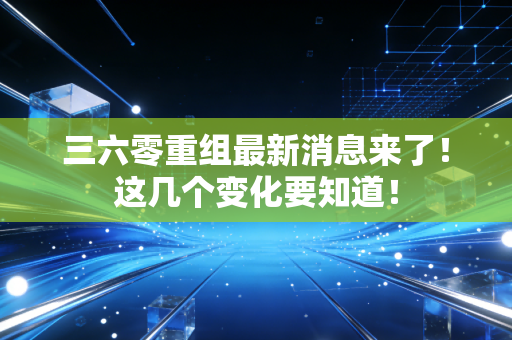 三六零重组最新消息来了!这几个变化要知道!