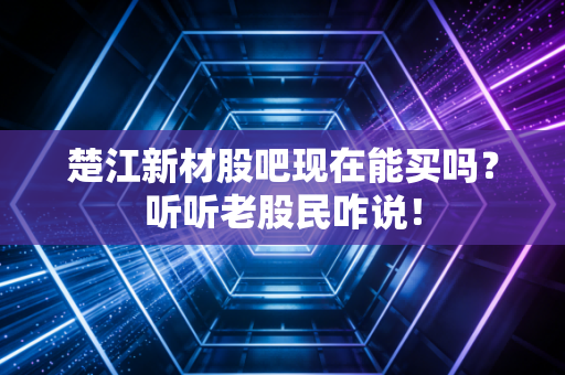 楚江新材股吧现在能买吗？听听老股民咋说！