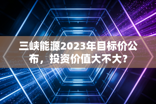 三峡能源2023年目标价公布，投资价值大不大？