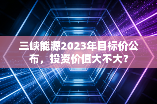 三峡能源2023年目标价公布，投资价值大不大？