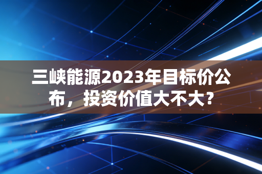 三峡能源2023年目标价公布，投资价值大不大？