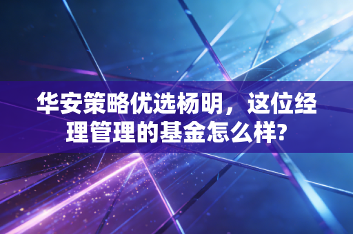 华安策略优选杨明,这位经理管理的基金怎么样?