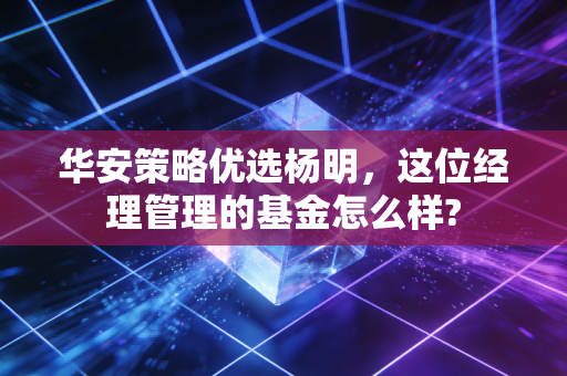 华安策略优选杨明,这位经理管理的基金怎么样?