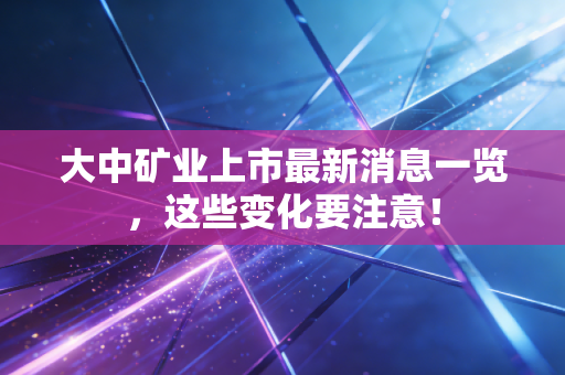 大中矿业上市最新消息一览，这些变化要注意！