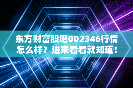 东方财富股吧002346行情怎么样？进来看看就知道！