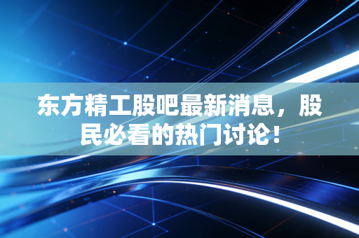 东方精工股吧最新消息，股民必看的热门讨论！