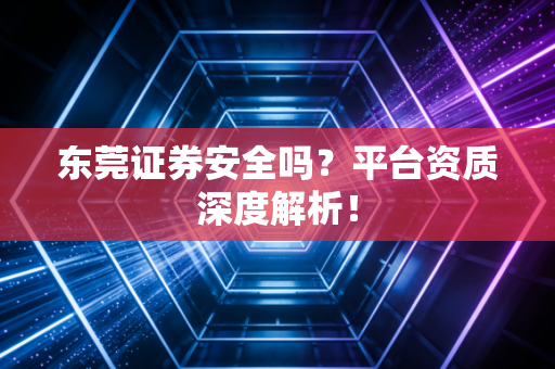东莞证券安全吗？平台资质深度解析！