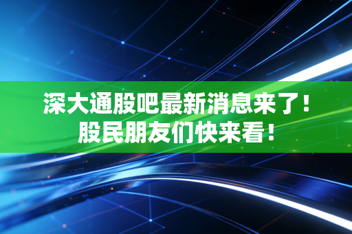 深大通股吧最新消息来了！股民朋友们快来看！
