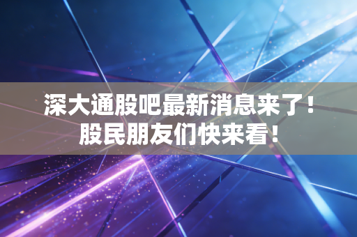 深大通股吧最新消息来了！股民朋友们快来看！