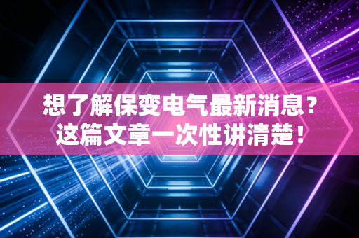 想了解保变电气最新消息？这篇文章一次性讲清楚！