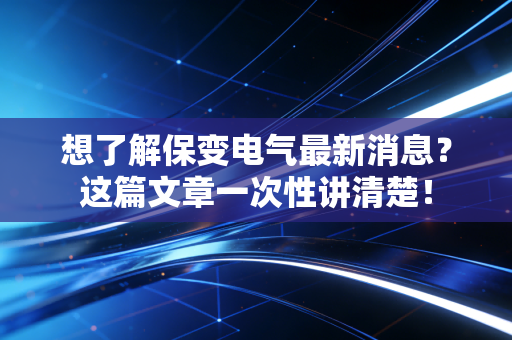 想了解保变电气最新消息?这篇文章一次性讲清楚!