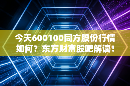 今天600100同方股份行情如何？东方财富股吧解读！