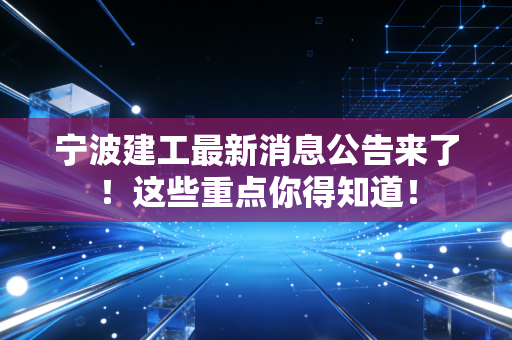 宁波建工最新消息公告来了!这些重点你得知道!