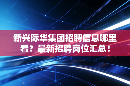 新兴际华集团招聘信息哪里看?最新招聘岗位汇总!