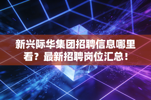 新兴际华集团招聘信息哪里看?最新招聘岗位汇总!