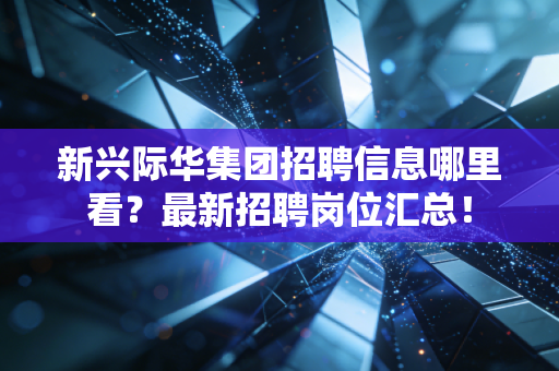新兴际华集团招聘信息哪里看?最新招聘岗位汇总!