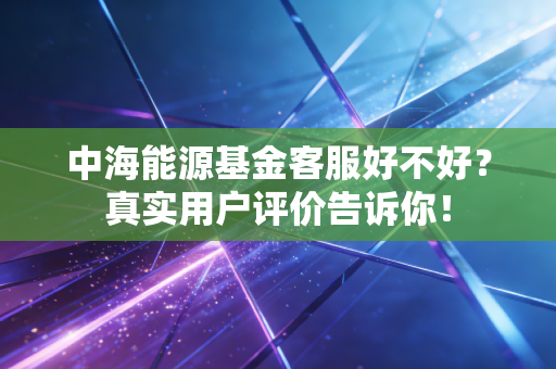 中海能源基金客服好不好?真实用户评价告诉你!