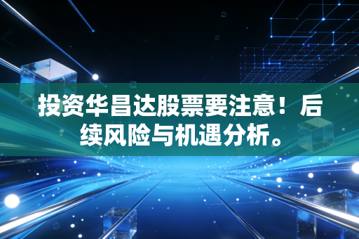 投资华昌达股票要注意!后续风险与机遇分析。