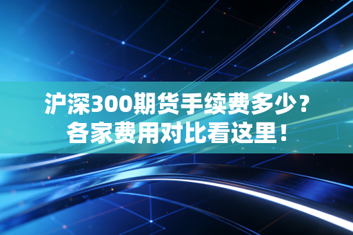 沪深300期货手续费多少？各家费用对比看这里！