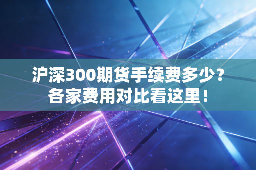 沪深300期货手续费多少？各家费用对比看这里！